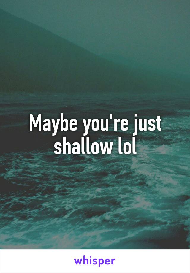 Maybe you're just shallow lol