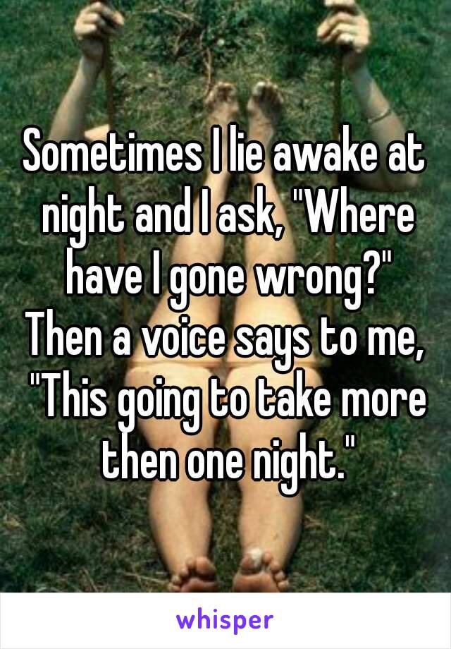 Sometimes I lie awake at night and I ask, "Where have I gone wrong?"
Then a voice says to me, "This going to take more then one night."