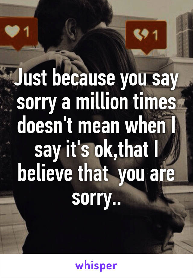 Just because you say sorry a million times doesn't mean when I say it's ok,that I believe that  you are sorry..