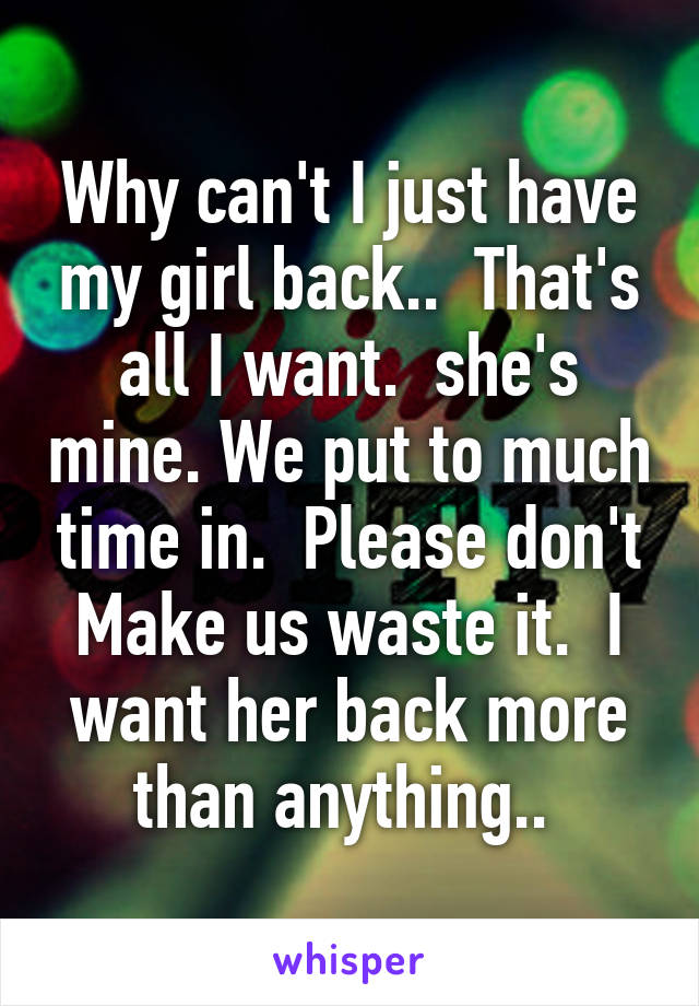 Why can't I just have my girl back..  That's all I want.  she's mine. We put to much time in.  Please don't Make us waste it.  I want her back more than anything.. 