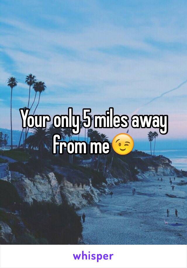 Your only 5 miles away from me😉