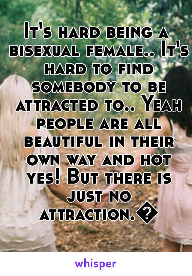 It's hard being a bisexual female.. It's hard to find somebody to be attracted to.. Yeah people are all beautiful in their own way and hot yes! But there is just no attraction.😕