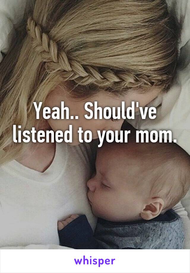 Yeah.. Should've listened to your mom. 