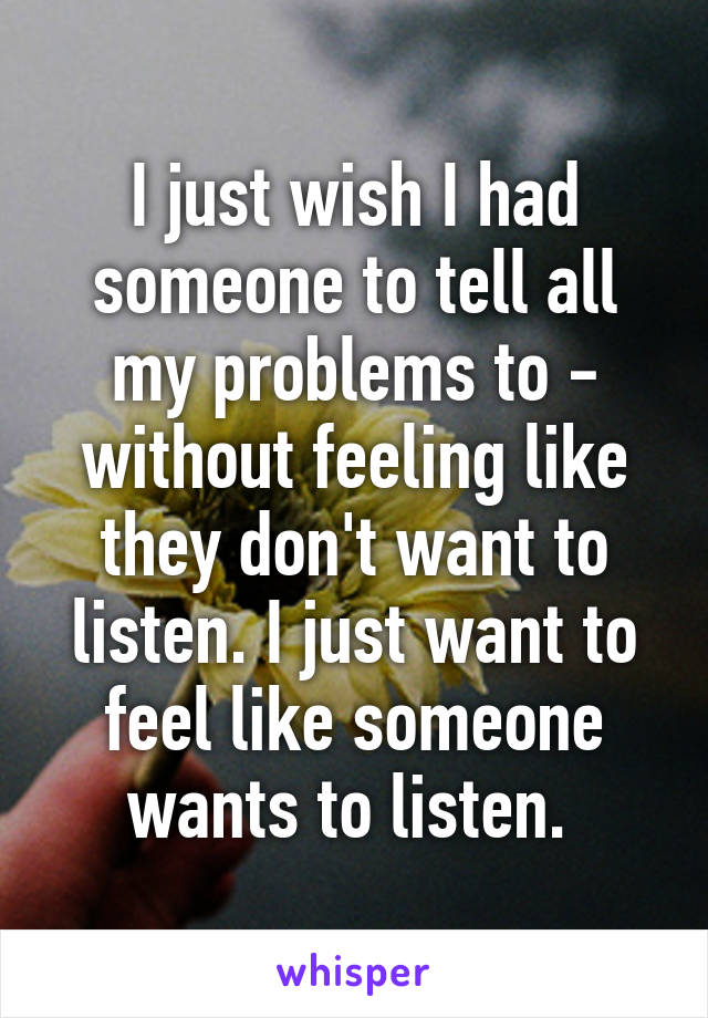 I just wish I had someone to tell all my problems to - without feeling like they don't want to listen. I just want to feel like someone wants to listen. 