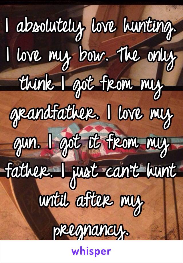 I absolutely love hunting. I love my bow. The only think I got from my grandfather. I love my gun. I got it from my father. I just can't hunt until after my pregnancy. 