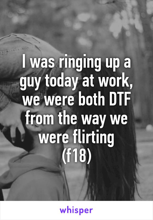 I was ringing up a guy today at work, we were both DTF from the way we were flirting
(f18)