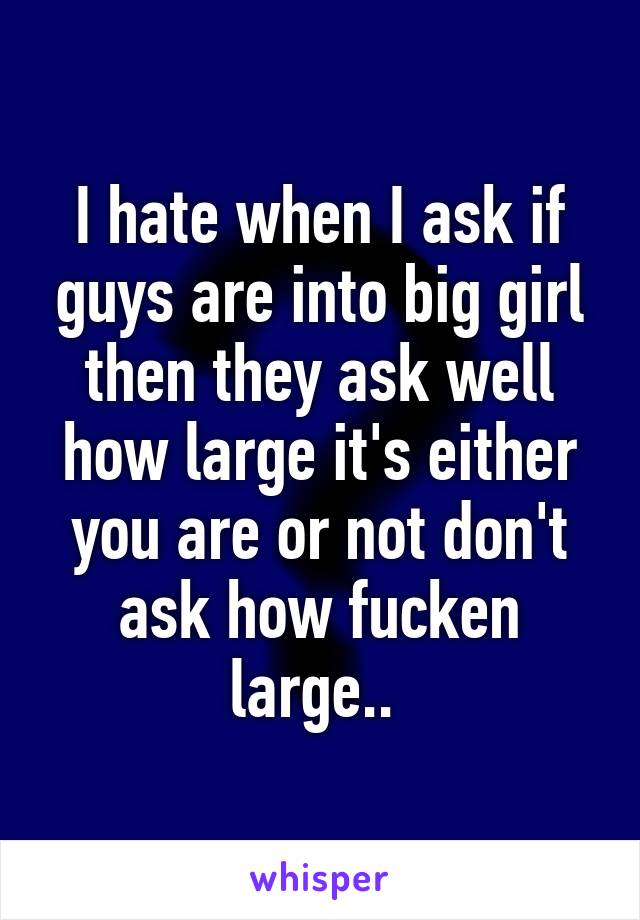 I hate when I ask if guys are into big girl then they ask well how large it's either you are or not don't ask how fucken large.. 