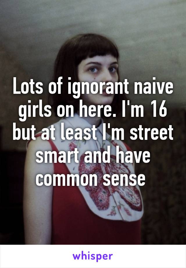 Lots of ignorant naive girls on here. I'm 16 but at least I'm street smart and have common sense 