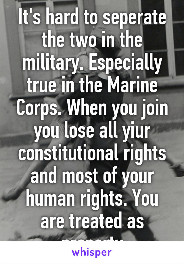 It's hard to seperate the two in the military. Especially true in the Marine Corps. When you join you lose all yiur constitutional rights and most of your human rights. You are treated as property