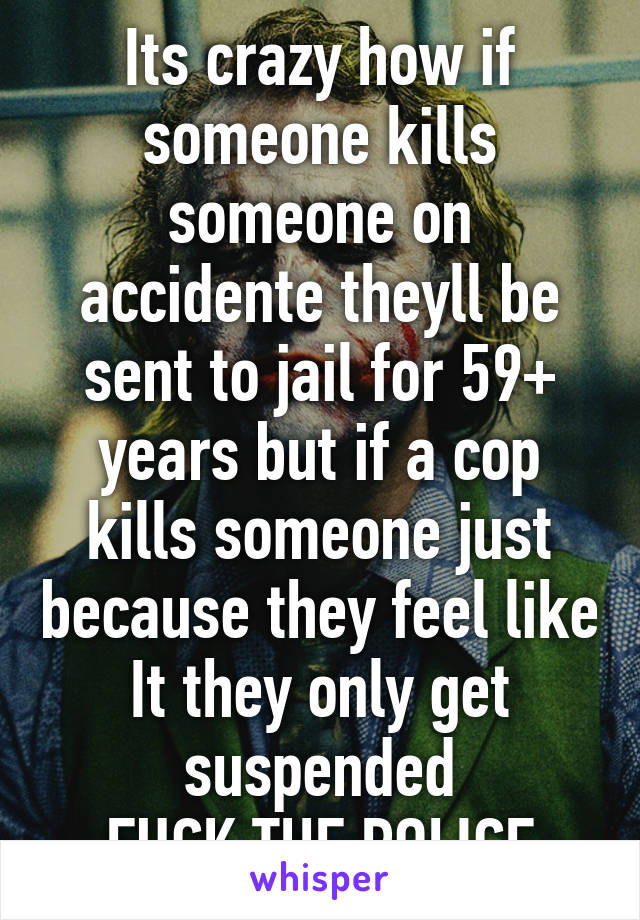 Its crazy how if someone kills someone on accidente theyll be sent to jail for 59+ years but if a cop kills someone just because they feel like It they only get suspended
FUCK THE POLICE