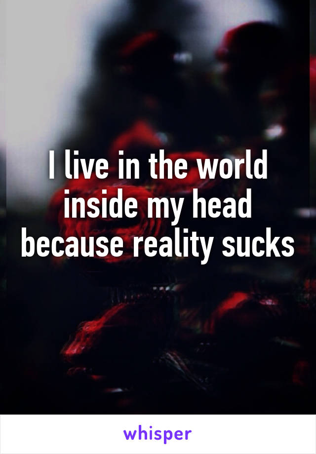 I live in the world inside my head because reality sucks 