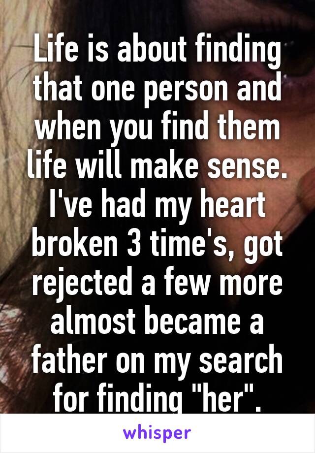 Life is about finding that one person and when you find them life will make sense. I've had my heart broken 3 time's, got rejected a few more almost became a father on my search for finding "her".