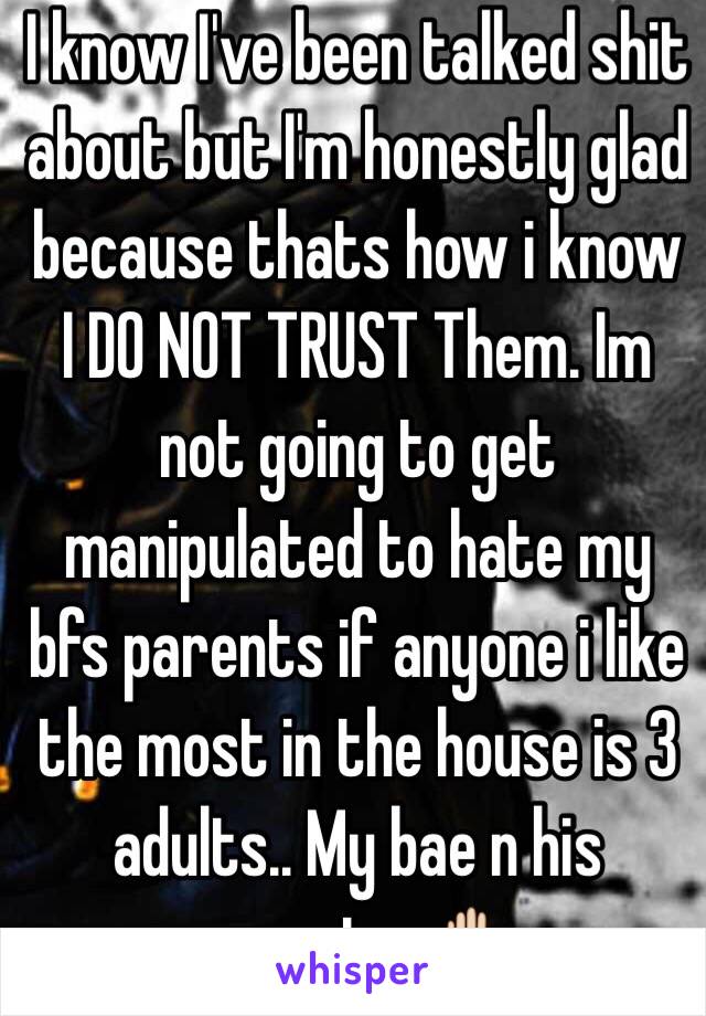 I know I've been talked shit about but I'm honestly glad because thats how i know I DO NOT TRUST Them. Im not going to get manipulated to hate my bfs parents if anyone i like the most in the house is 3 adults.. My bae n his parents. ✋