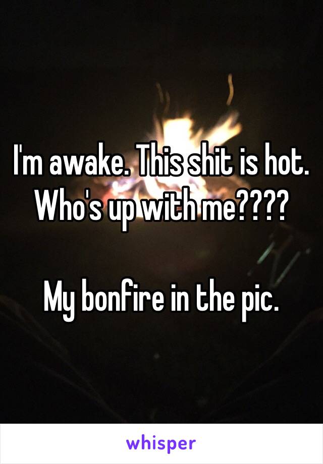 I'm awake. This shit is hot. Who's up with me????

My bonfire in the pic. 