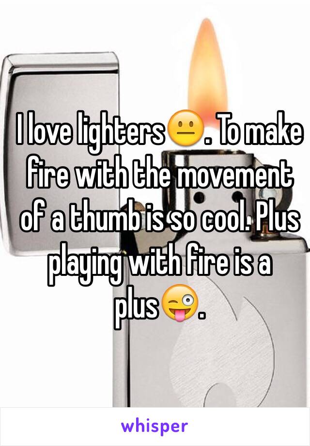 I love lighters😐. To make fire with the movement of a thumb is so cool. Plus playing with fire is a plus😜. 