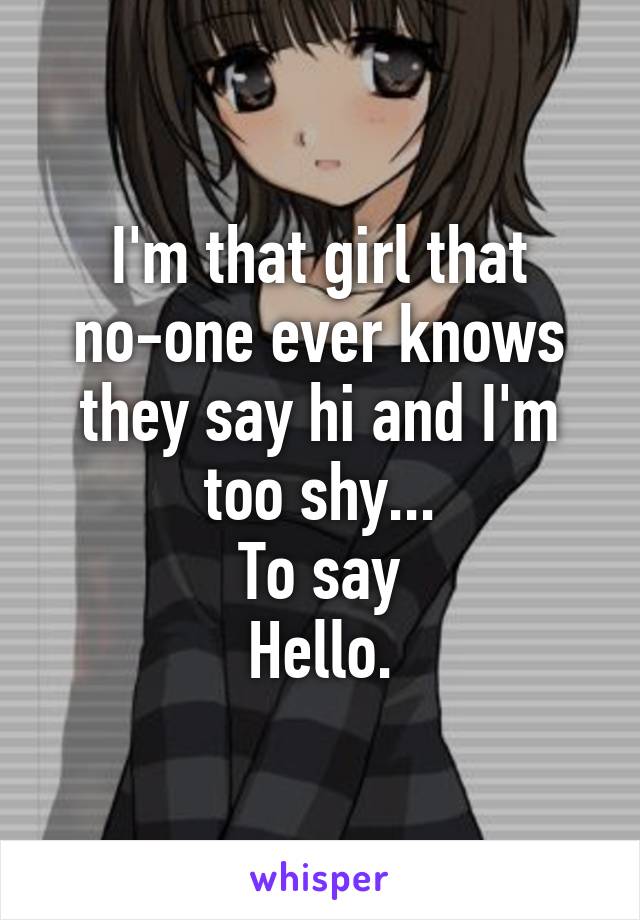 I'm that girl that no-one ever knows they say hi and I'm too shy...
To say
Hello.