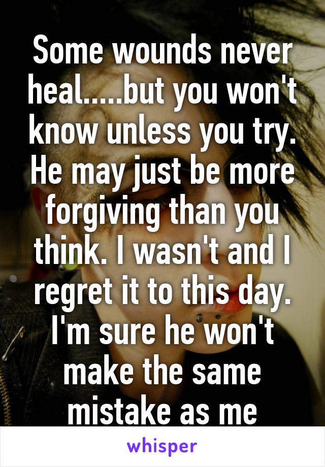 Some wounds never heal.....but you won't know unless you try. He may just be more forgiving than you think. I wasn't and I regret it to this day. I'm sure he won't make the same mistake as me