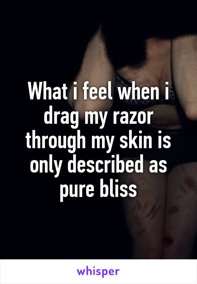 What i feel when i drag my razor through my skin is only described as pure bliss