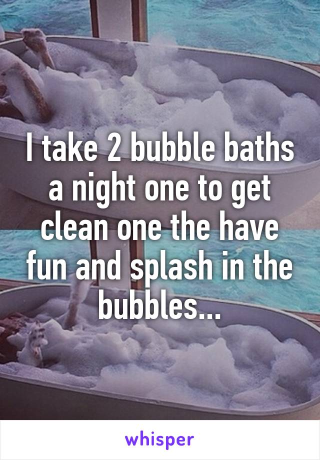 I take 2 bubble baths a night one to get clean one the have fun and splash in the bubbles...