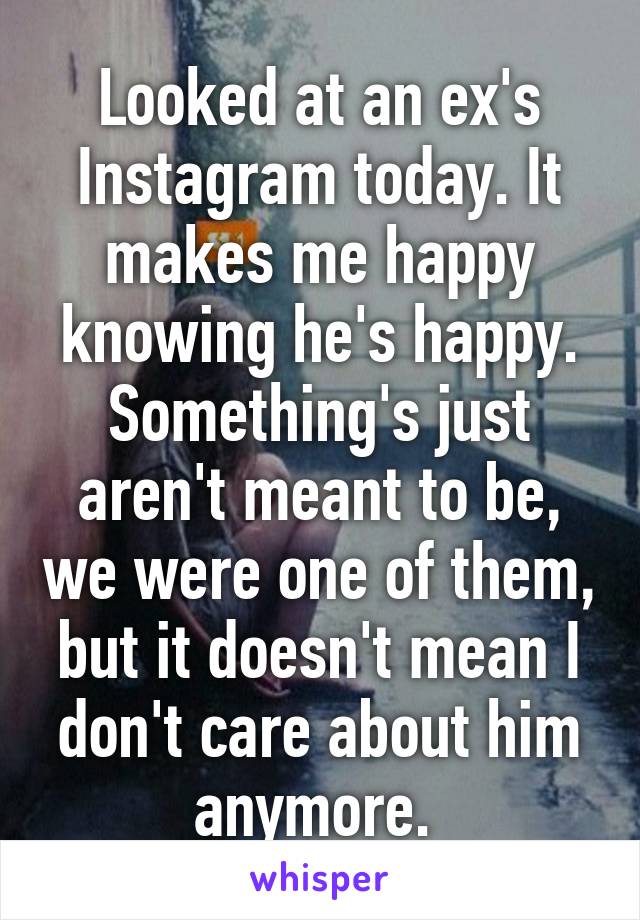 Looked at an ex's Instagram today. It makes me happy knowing he's happy.
Something's just aren't meant to be, we were one of them, but it doesn't mean I don't care about him anymore. 