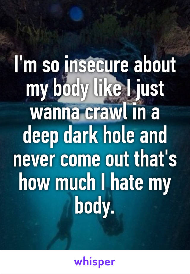 I'm so insecure about my body like I just wanna crawl in a deep dark hole and never come out that's how much I hate my body.