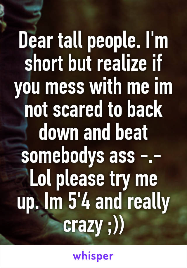 Dear tall people. I'm short but realize if you mess with me im not scared to back down and beat somebodys ass -.- 
Lol please try me up. Im 5'4 and really crazy ;))