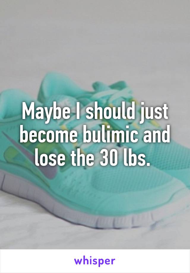 Maybe I should just become bulimic and lose the 30 lbs. 