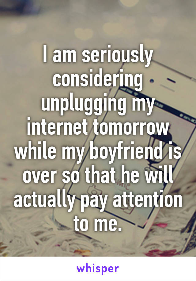 I am seriously considering unplugging my internet tomorrow while my boyfriend is over so that he will actually pay attention to me.