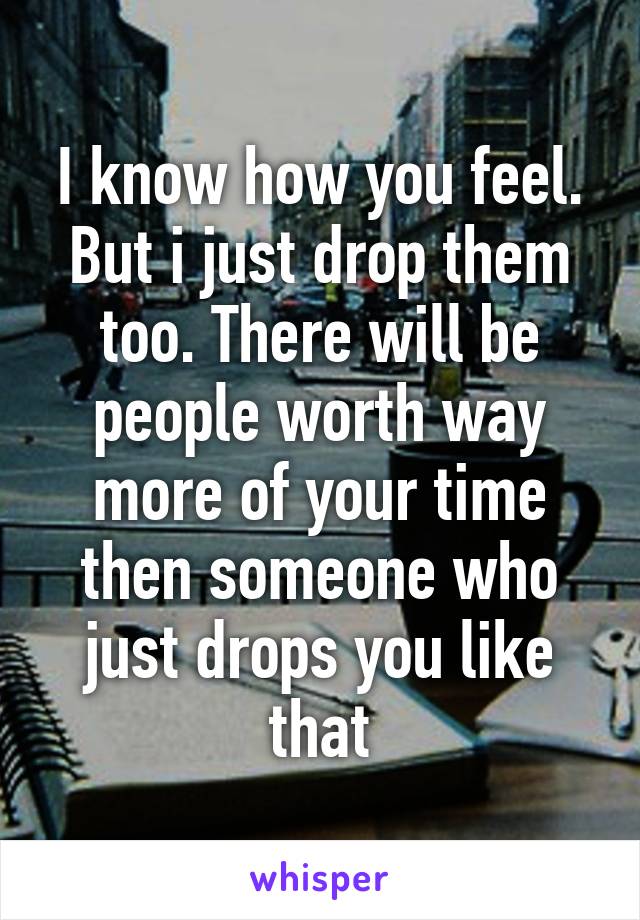 I know how you feel. But i just drop them too. There will be people worth way more of your time then someone who just drops you like that