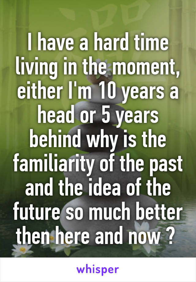 I have a hard time living in the moment, either I'm 10 years a head or 5 years behind why is the familiarity of the past and the idea of the future so much better then here and now ? 