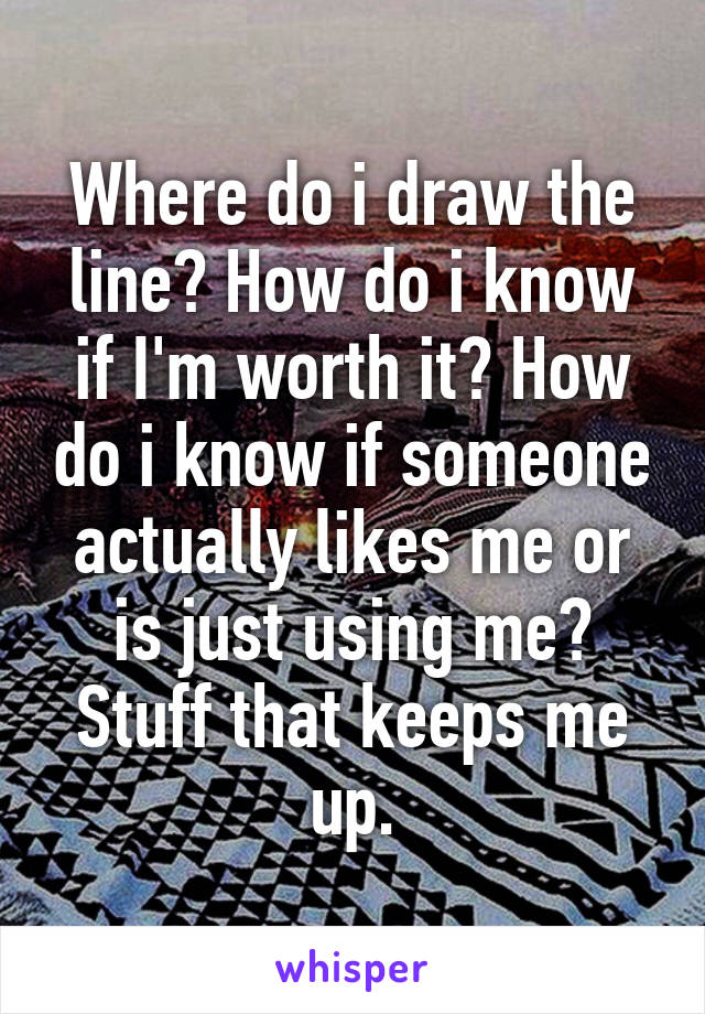 Where do i draw the line? How do i know if I'm worth it? How do i know if someone actually likes me or is just using me? Stuff that keeps me up.