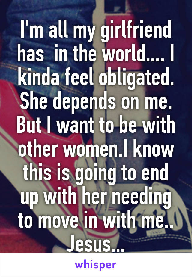 I'm all my girlfriend has  in the world.... I kinda feel obligated. She depends on me. But I want to be with other women.I know this is going to end up with her needing to move in with me.. Jesus...