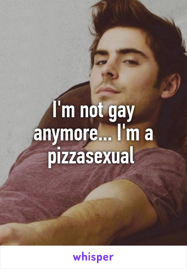 I'm not gay anymore... I'm a pizzasexual 