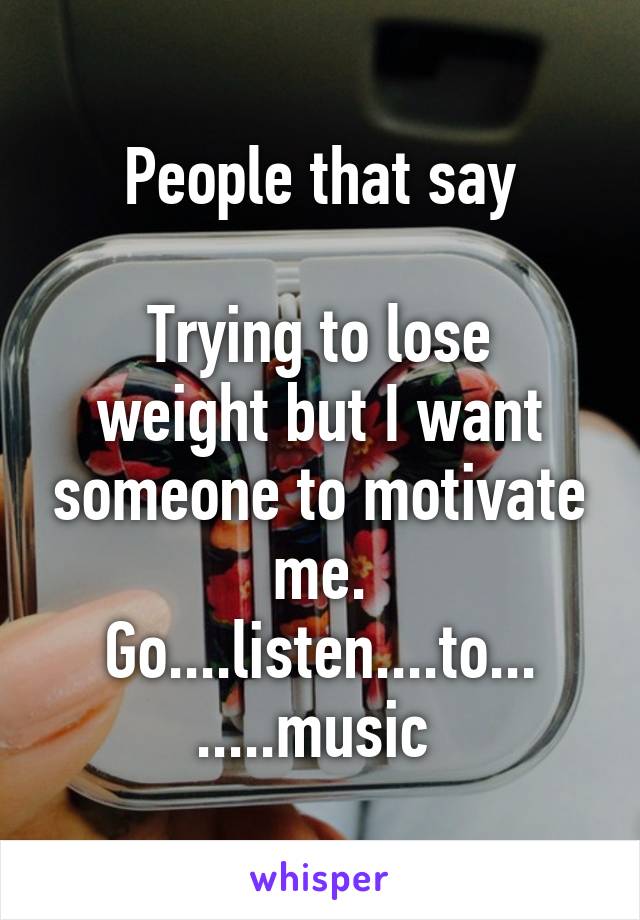 People that say

Trying to lose weight but I want someone to motivate me.
Go....listen....to... .....music 