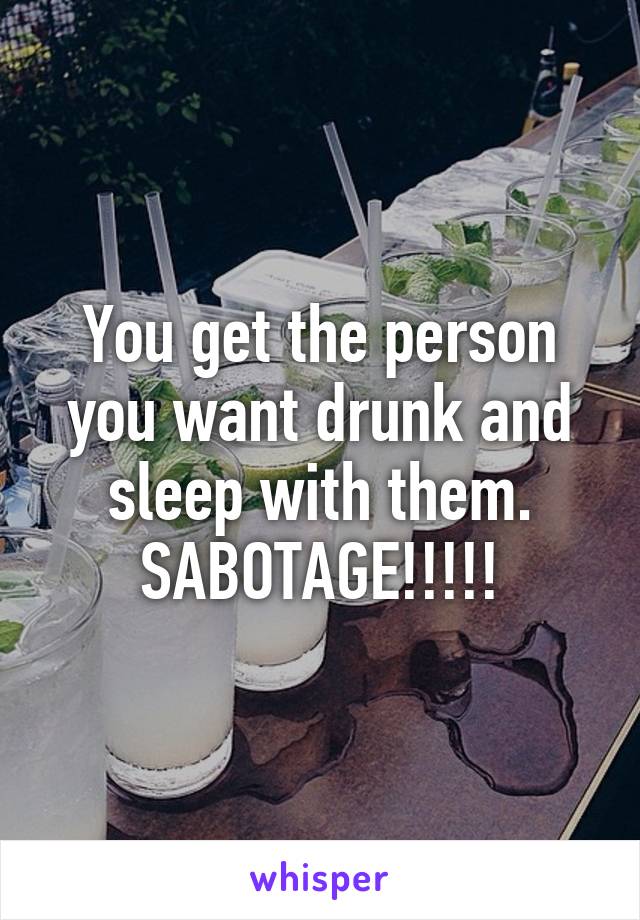 You get the person you want drunk and sleep with them.
SABOTAGE!!!!!