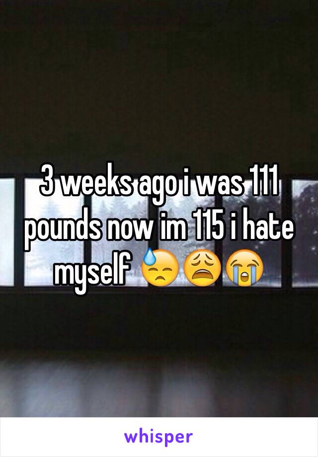 3 weeks ago i was 111 pounds now im 115 i hate myself 😓😩😭