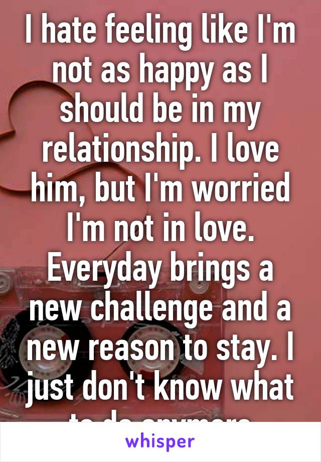 I hate feeling like I'm not as happy as I should be in my relationship. I love him, but I'm worried I'm not in love. Everyday brings a new challenge and a new reason to stay. I just don't know what to do anymore