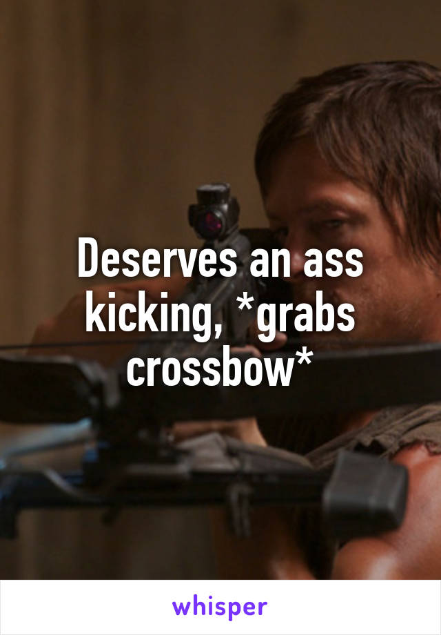 Deserves an ass kicking, *grabs crossbow*