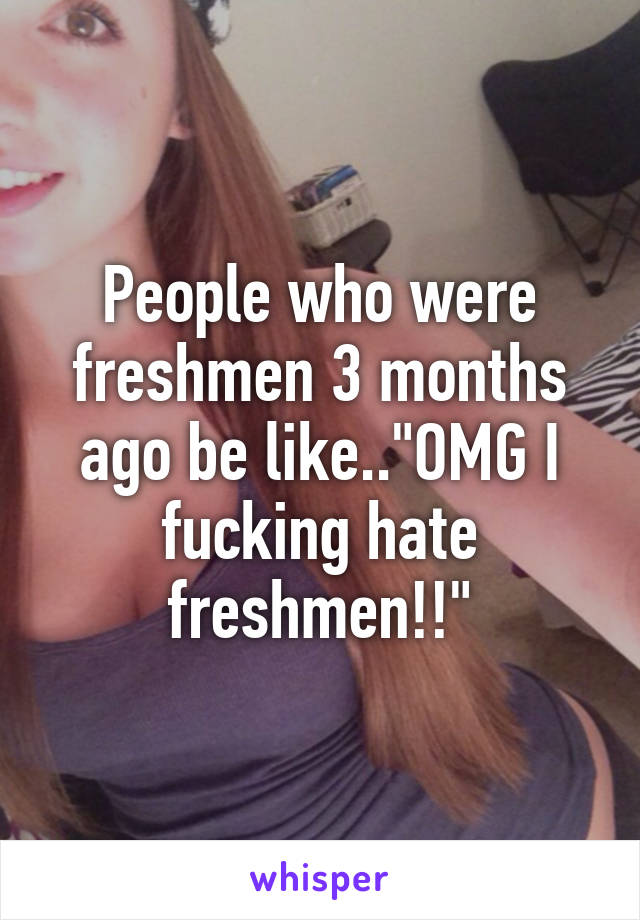 People who were freshmen 3 months ago be like.."OMG I fucking hate freshmen!!"