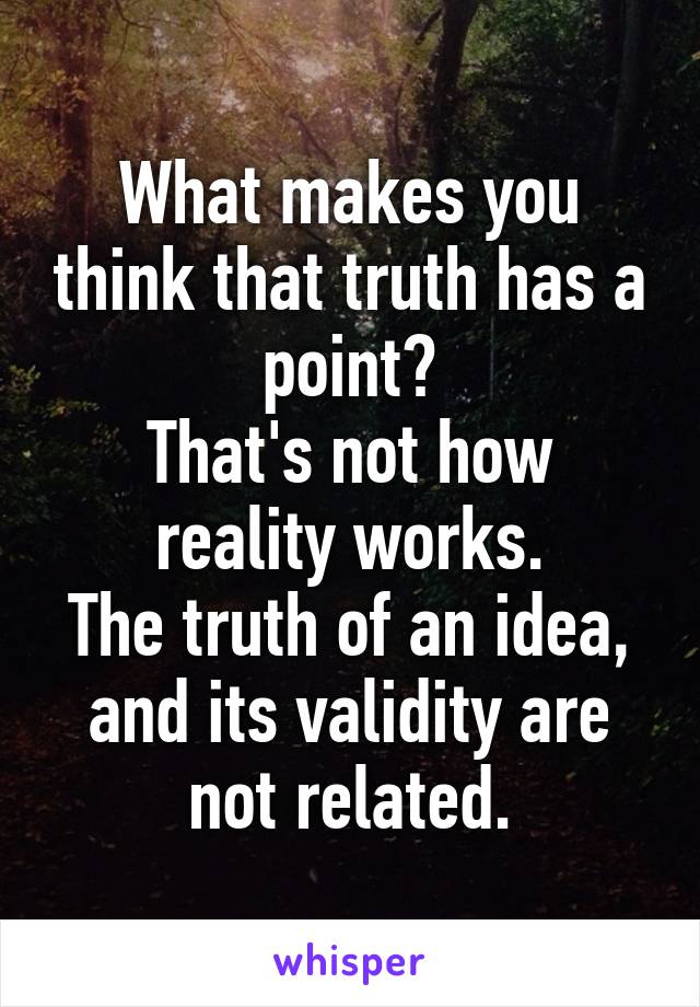 What makes you think that truth has a point?
That's not how reality works.
The truth of an idea, and its validity are not related.