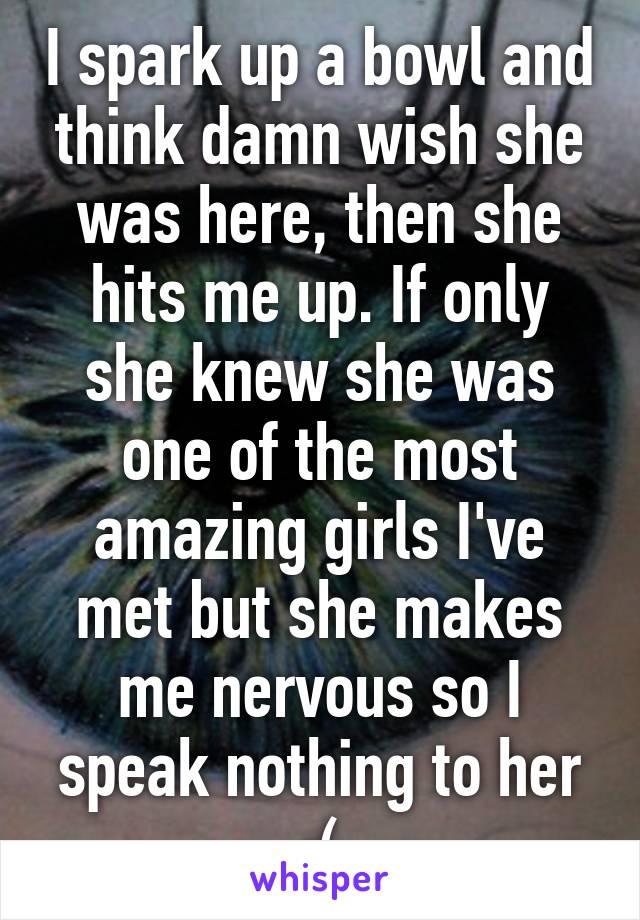 I spark up a bowl and think damn wish she was here, then she hits me up. If only she knew she was one of the most amazing girls I've met but she makes me nervous so I speak nothing to her :(