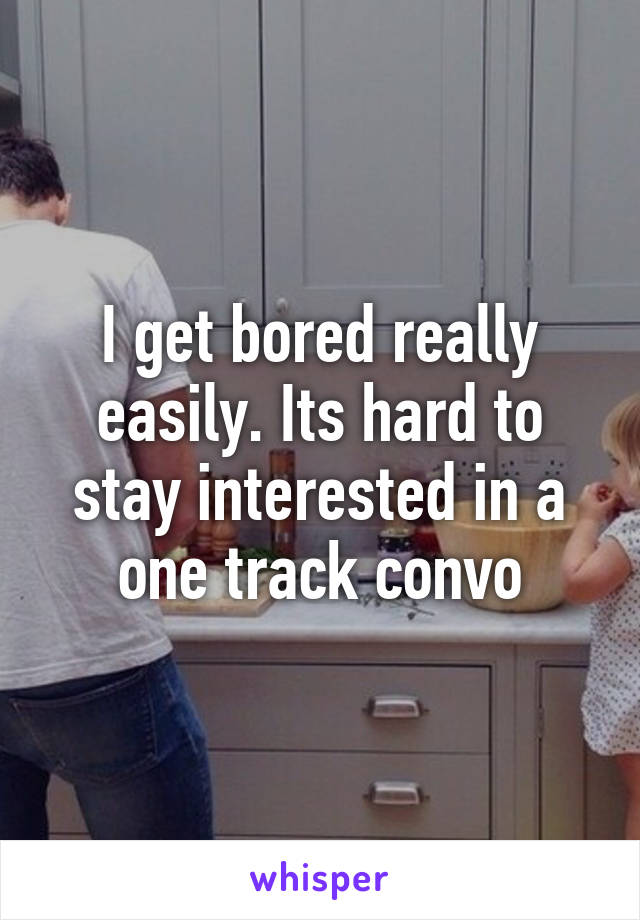 I get bored really easily. Its hard to stay interested in a one track convo