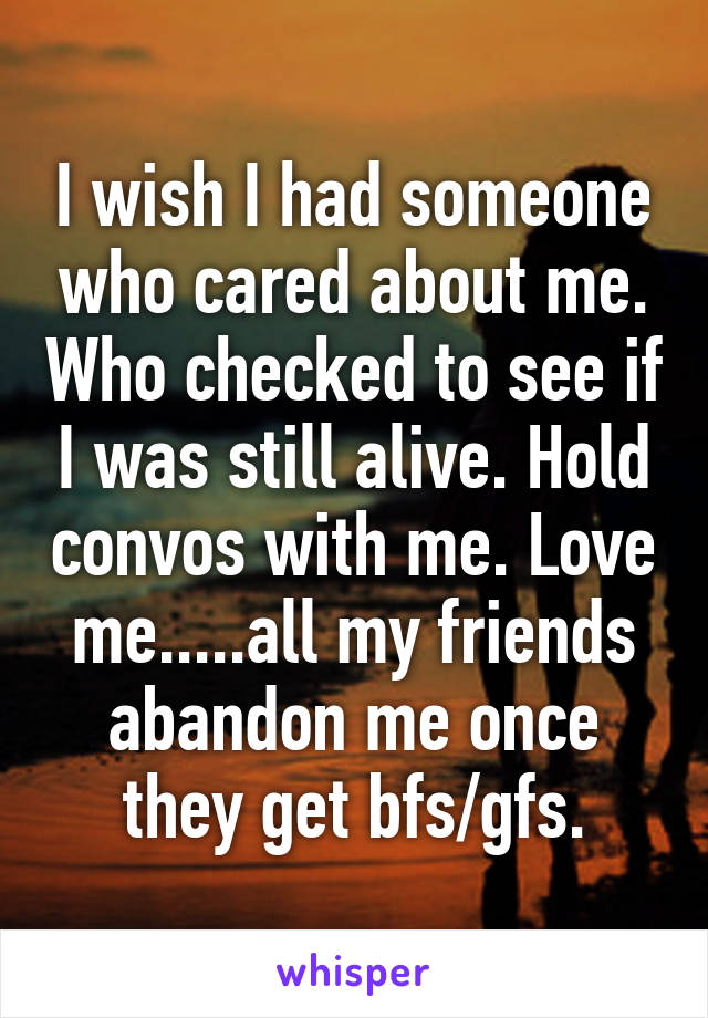 I wish I had someone who cared about me. Who checked to see if I was still alive. Hold convos with me. Love me.....all my friends abandon me once they get bfs/gfs.