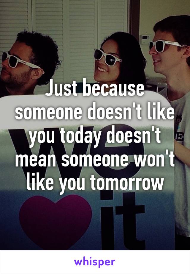 Just because someone doesn't like you today doesn't mean someone won't like you tomorrow