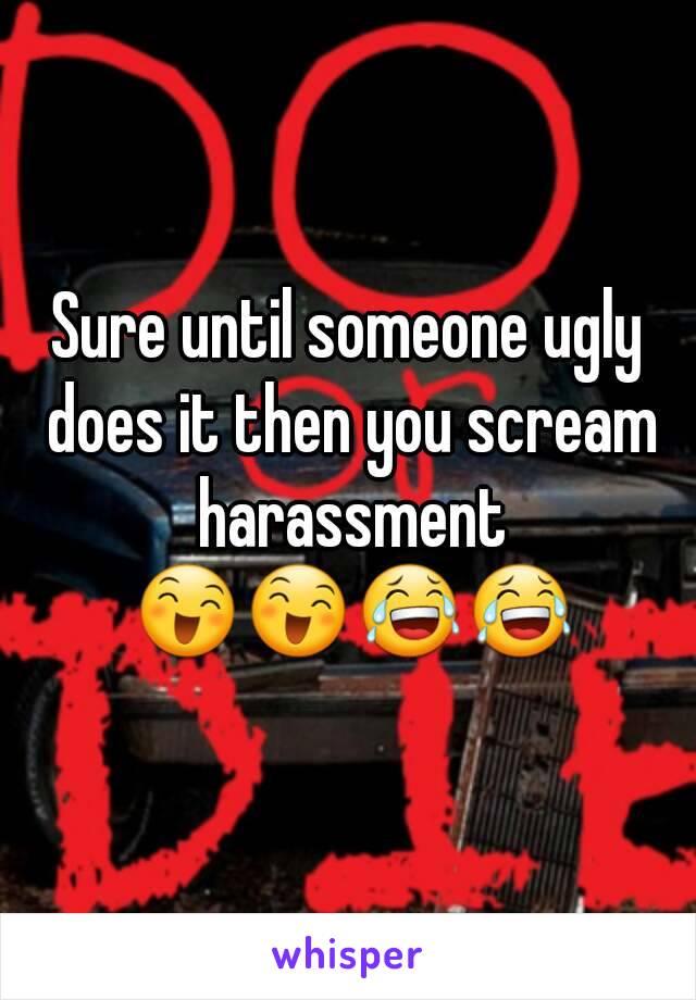 Sure until someone ugly does it then you scream harassment 😄😄😂😂