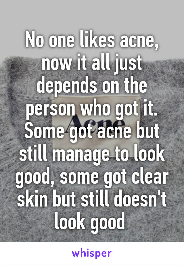 No one likes acne, now it all just depends on the person who got it. Some got acne but still manage to look good, some got clear skin but still doesn't look good 