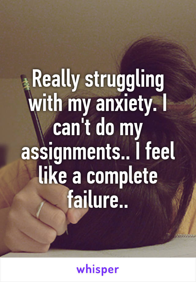 Really struggling with my anxiety. I can't do my assignments.. I feel like a complete failure..