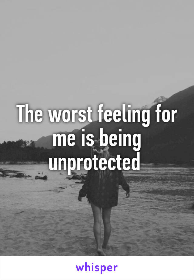 The worst feeling for me is being unprotected 