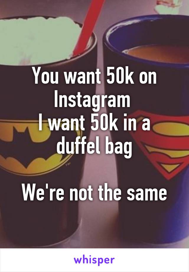 You want 50k on Instagram 
I want 50k in a duffel bag

We're not the same