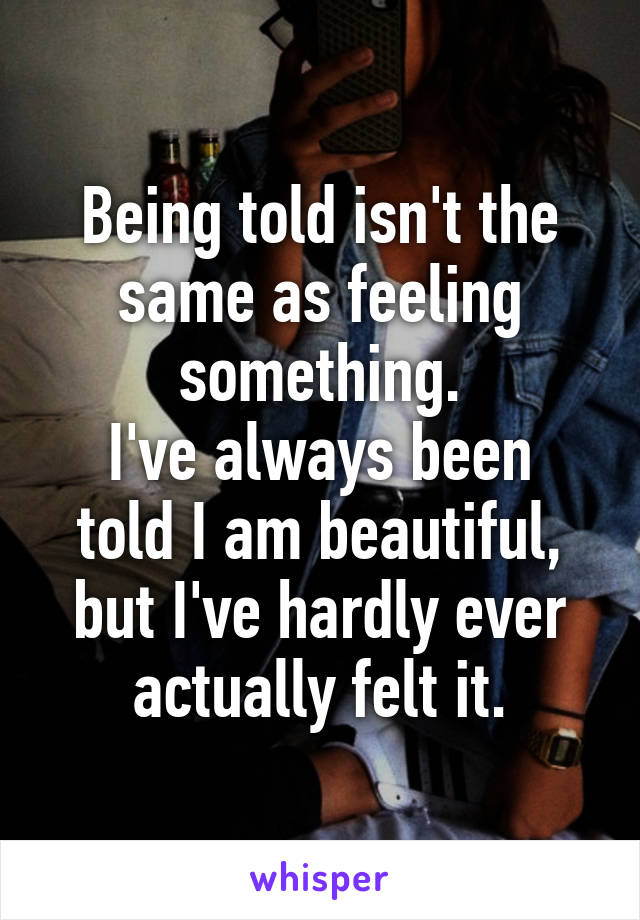 Being told isn't the same as feeling something.
I've always been told I am beautiful, but I've hardly ever actually felt it.